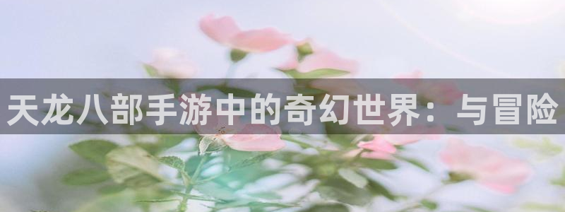 万赢娱乐app官网下载：天龙八部手游中的奇幻世界：与冒险